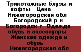 Трикотажные блузы и кофты › Цена ­ 500 - Нижегородская обл., Богородский р-н, Богородск г. Одежда, обувь и аксессуары » Женская одежда и обувь   . Нижегородская обл.